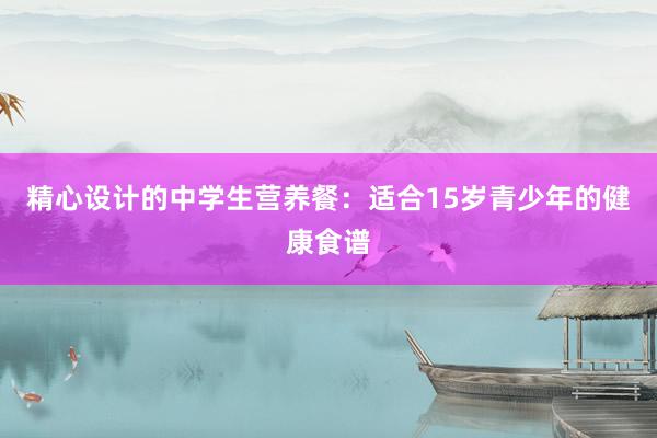 精心设计的中学生营养餐：适合15岁青少年的健康食谱